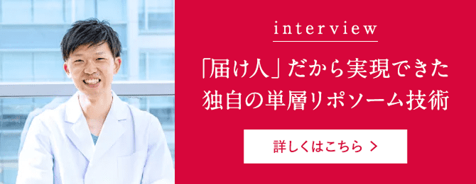 interview 「届け人」だから実現できた独自の単層リポソーム技術