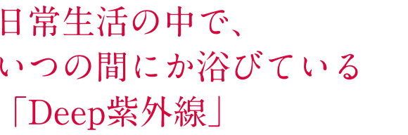 日常生活の中で、いつの間にか浴びている「Deep紫外線」