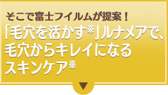 そこで富士フイルムが提案！「毛穴を活かす」ルナメアで、毛穴からキレイになるスキンケア