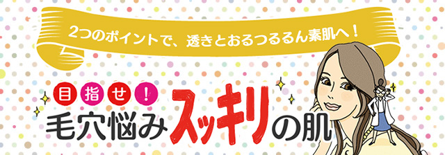 2つのポイントで、透きとおるつるるん素肌へ！目指せ！毛穴悩みスッキリの肌