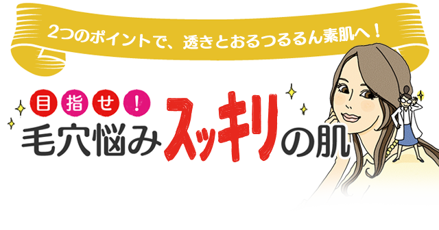 2つのポイントで、透きとおるつるるん素肌へ！目指せ！毛穴悩みスッキリの肌