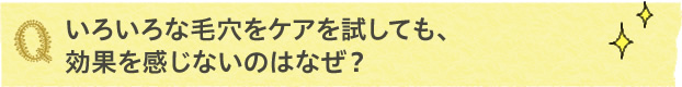 いろいろな毛穴をケアを試しても、効果を感じないのはなぜ？
